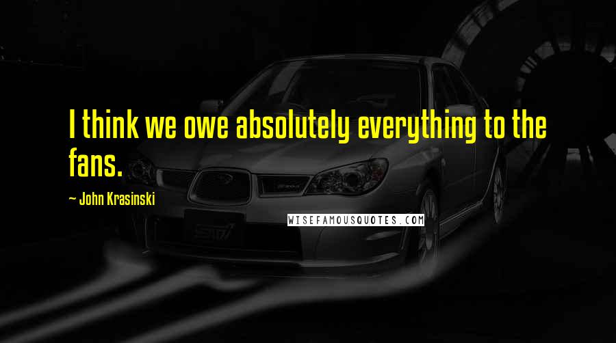 John Krasinski Quotes: I think we owe absolutely everything to the fans.