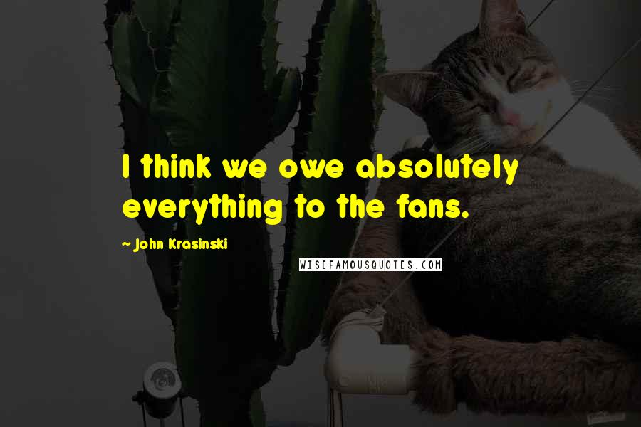 John Krasinski Quotes: I think we owe absolutely everything to the fans.
