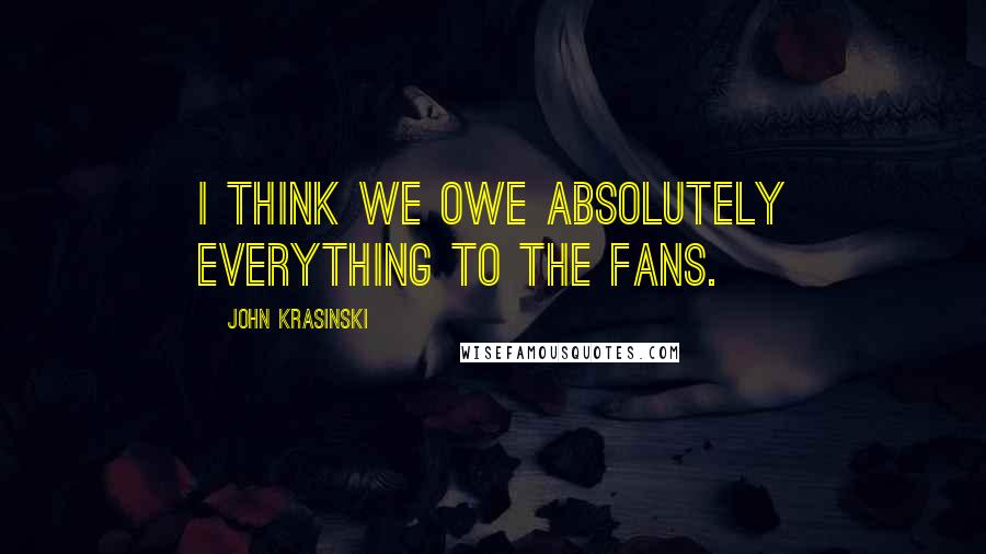 John Krasinski Quotes: I think we owe absolutely everything to the fans.