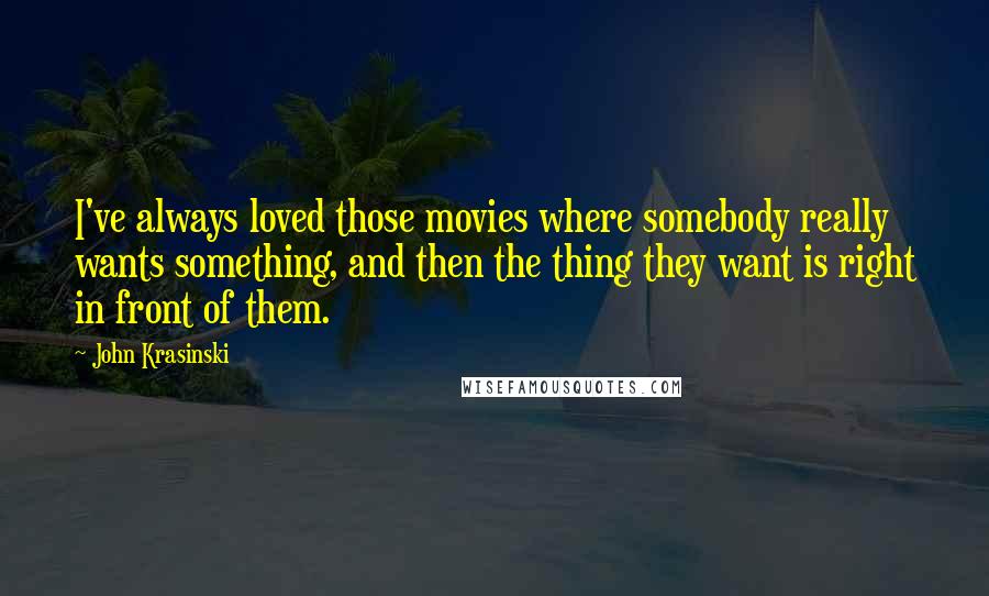 John Krasinski Quotes: I've always loved those movies where somebody really wants something, and then the thing they want is right in front of them.