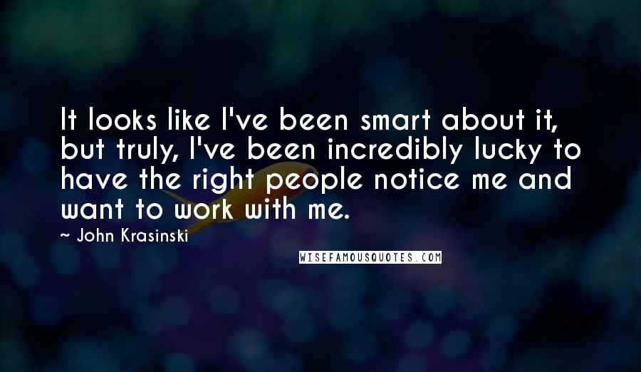 John Krasinski Quotes: It looks like I've been smart about it, but truly, I've been incredibly lucky to have the right people notice me and want to work with me.