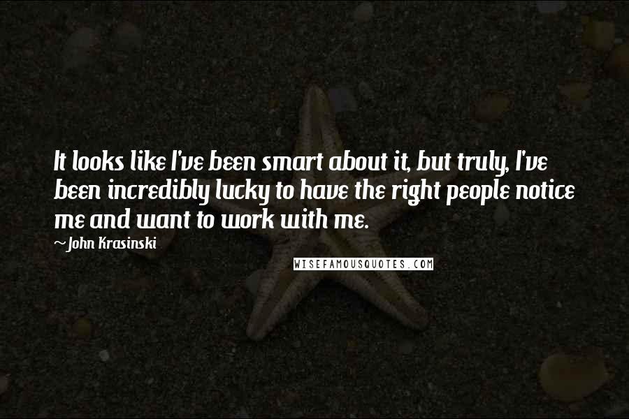 John Krasinski Quotes: It looks like I've been smart about it, but truly, I've been incredibly lucky to have the right people notice me and want to work with me.