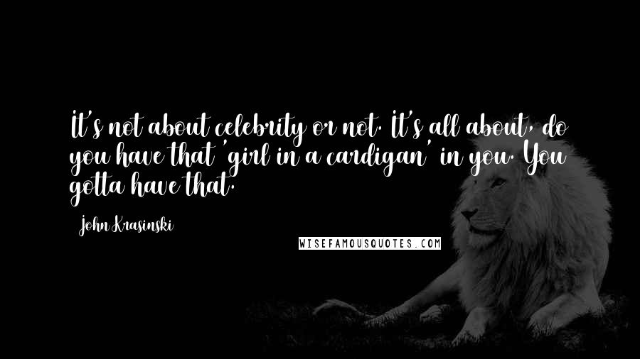 John Krasinski Quotes: It's not about celebrity or not. It's all about, do you have that 'girl in a cardigan' in you. You gotta have that.