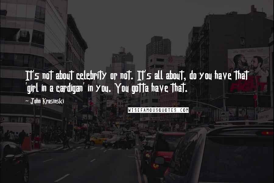 John Krasinski Quotes: It's not about celebrity or not. It's all about, do you have that 'girl in a cardigan' in you. You gotta have that.