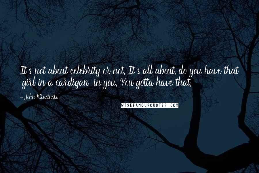 John Krasinski Quotes: It's not about celebrity or not. It's all about, do you have that 'girl in a cardigan' in you. You gotta have that.