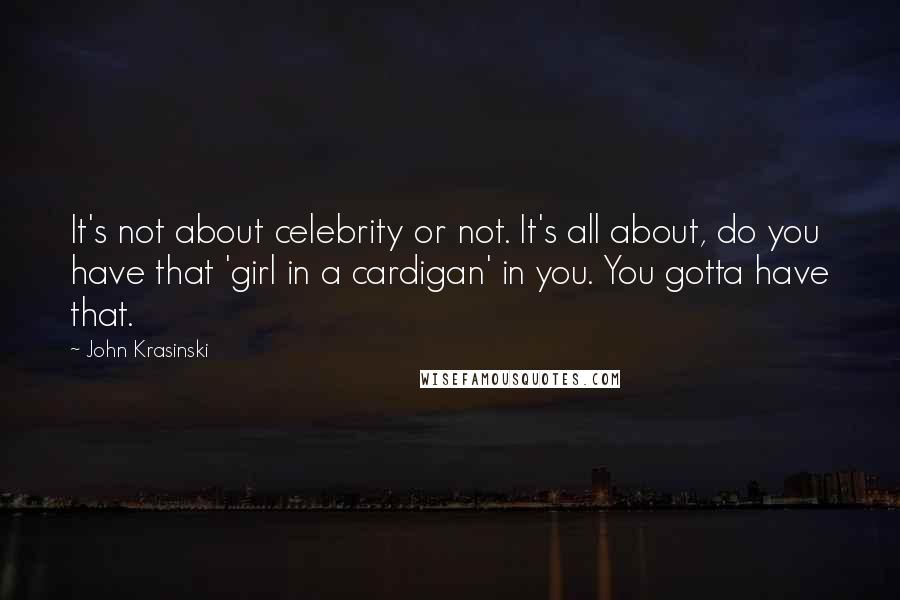John Krasinski Quotes: It's not about celebrity or not. It's all about, do you have that 'girl in a cardigan' in you. You gotta have that.