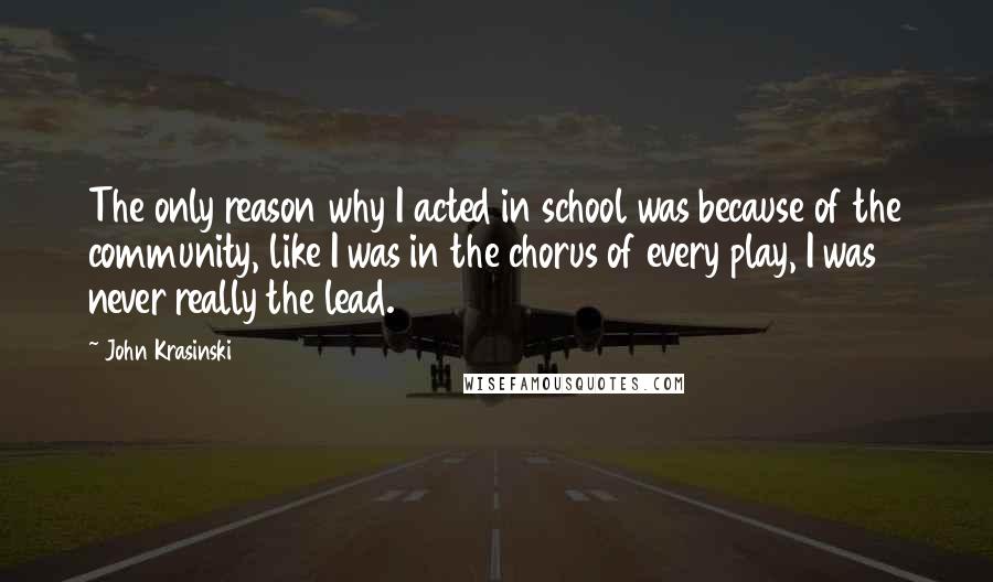 John Krasinski Quotes: The only reason why I acted in school was because of the community, like I was in the chorus of every play, I was never really the lead.