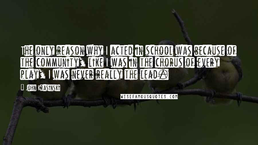 John Krasinski Quotes: The only reason why I acted in school was because of the community, like I was in the chorus of every play, I was never really the lead.