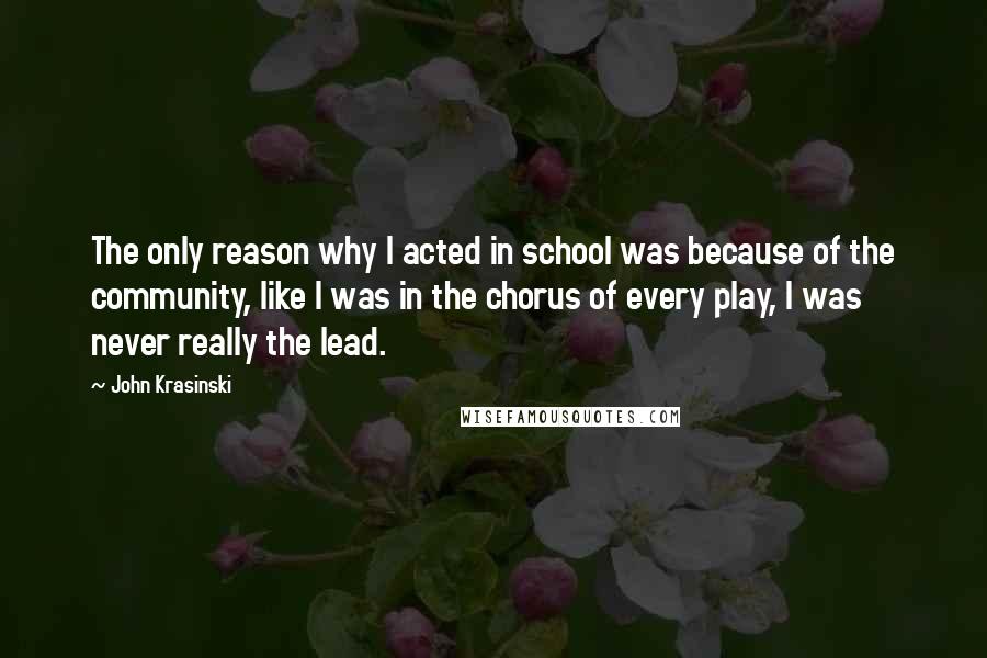 John Krasinski Quotes: The only reason why I acted in school was because of the community, like I was in the chorus of every play, I was never really the lead.