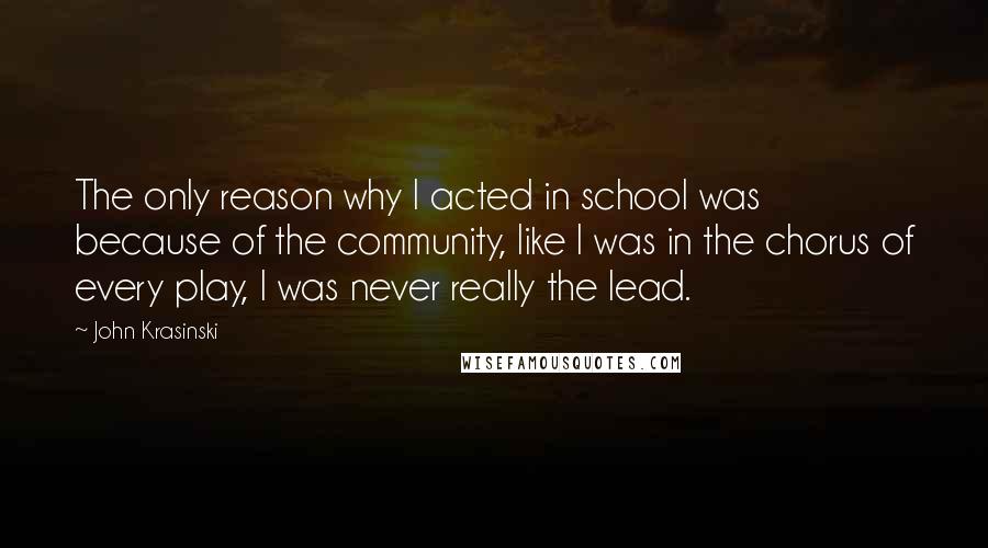 John Krasinski Quotes: The only reason why I acted in school was because of the community, like I was in the chorus of every play, I was never really the lead.