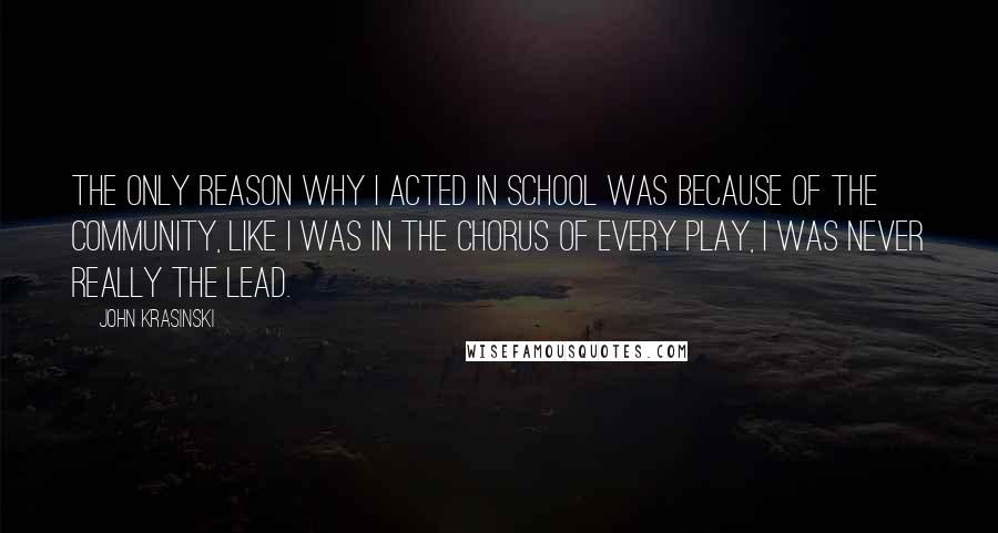 John Krasinski Quotes: The only reason why I acted in school was because of the community, like I was in the chorus of every play, I was never really the lead.