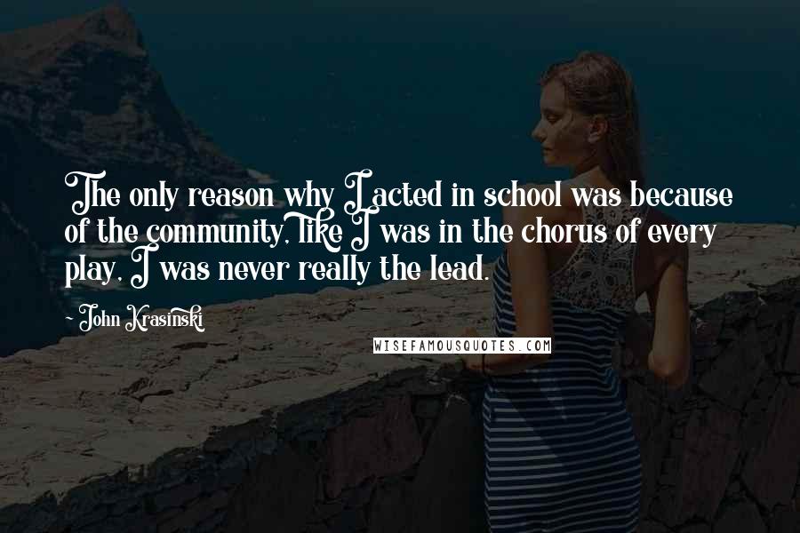 John Krasinski Quotes: The only reason why I acted in school was because of the community, like I was in the chorus of every play, I was never really the lead.