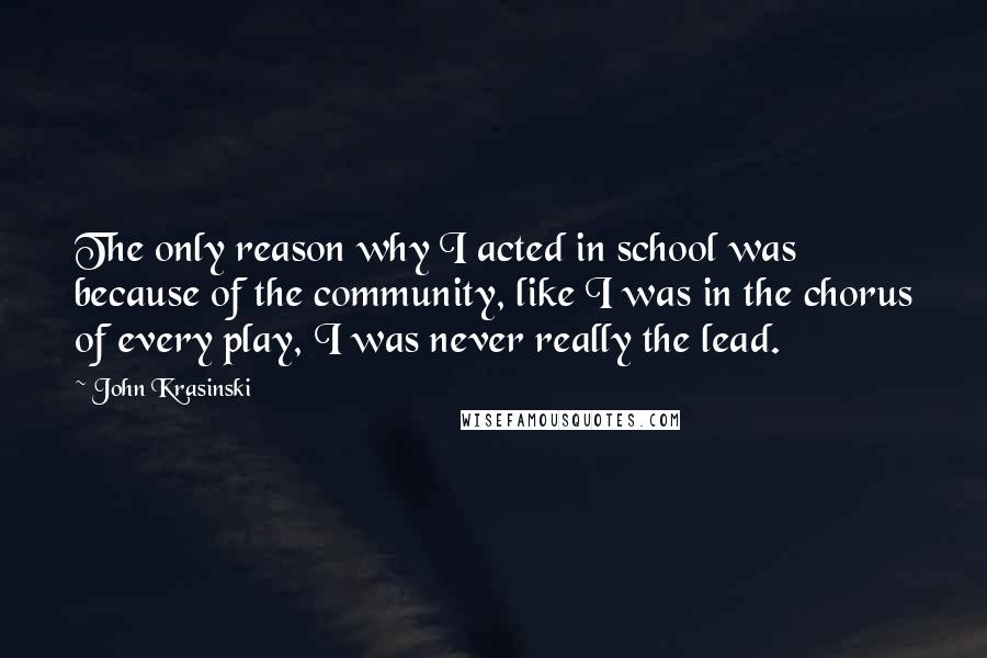 John Krasinski Quotes: The only reason why I acted in school was because of the community, like I was in the chorus of every play, I was never really the lead.