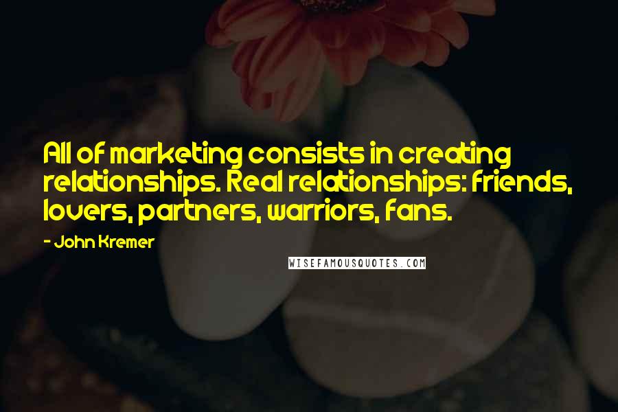 John Kremer Quotes: All of marketing consists in creating relationships. Real relationships: friends, lovers, partners, warriors, fans.