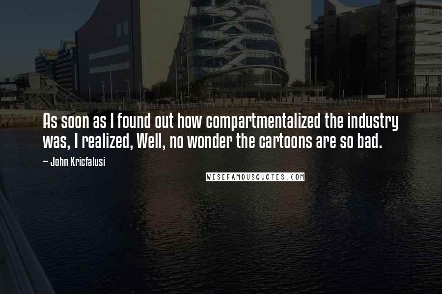 John Kricfalusi Quotes: As soon as I found out how compartmentalized the industry was, I realized, Well, no wonder the cartoons are so bad.