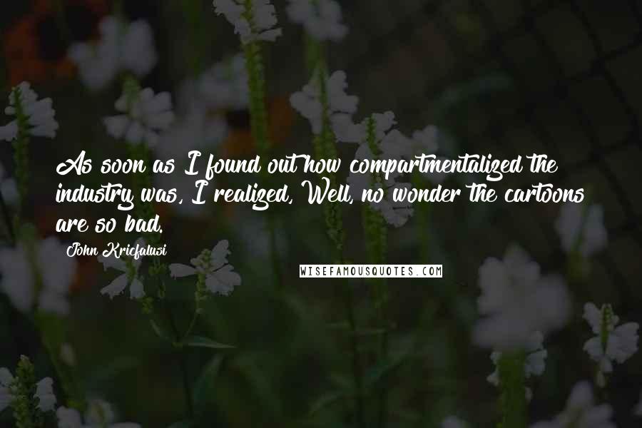 John Kricfalusi Quotes: As soon as I found out how compartmentalized the industry was, I realized, Well, no wonder the cartoons are so bad.