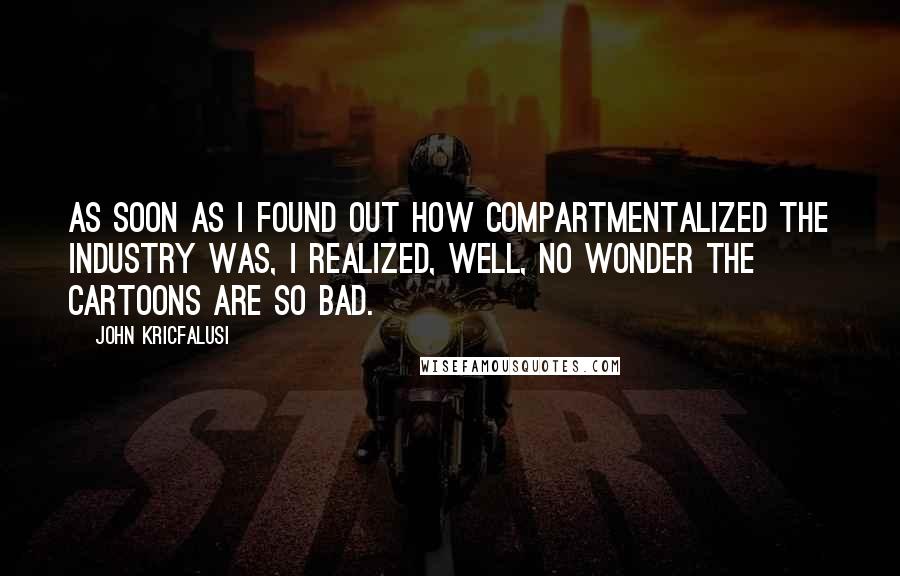 John Kricfalusi Quotes: As soon as I found out how compartmentalized the industry was, I realized, Well, no wonder the cartoons are so bad.