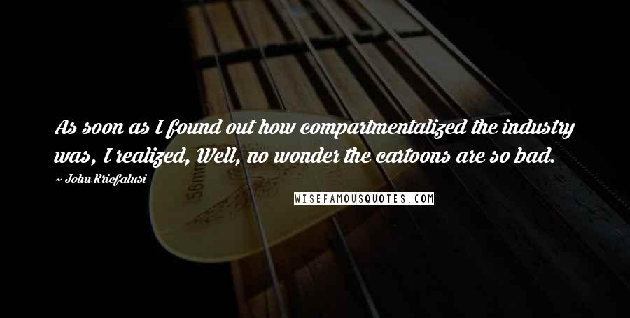 John Kricfalusi Quotes: As soon as I found out how compartmentalized the industry was, I realized, Well, no wonder the cartoons are so bad.