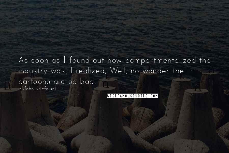 John Kricfalusi Quotes: As soon as I found out how compartmentalized the industry was, I realized, Well, no wonder the cartoons are so bad.