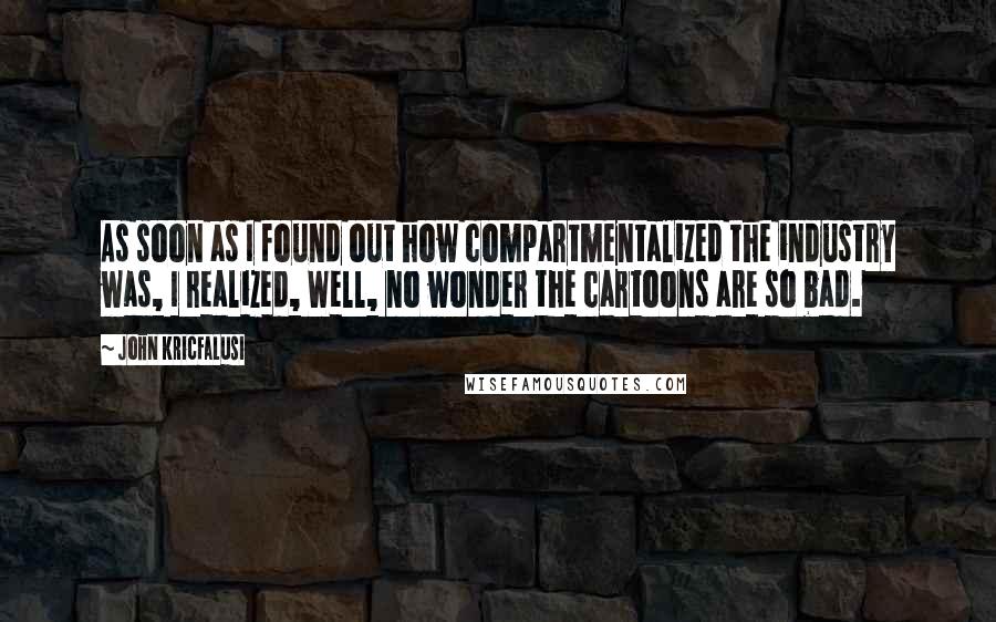 John Kricfalusi Quotes: As soon as I found out how compartmentalized the industry was, I realized, Well, no wonder the cartoons are so bad.