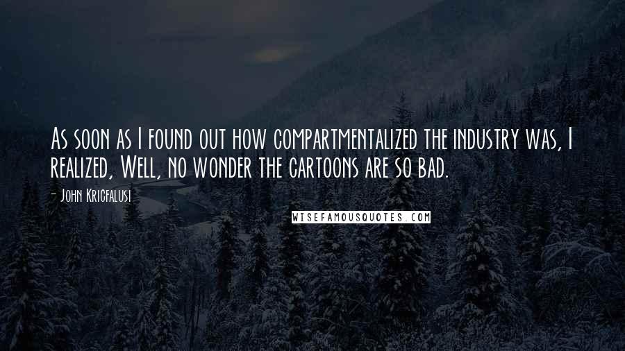 John Kricfalusi Quotes: As soon as I found out how compartmentalized the industry was, I realized, Well, no wonder the cartoons are so bad.