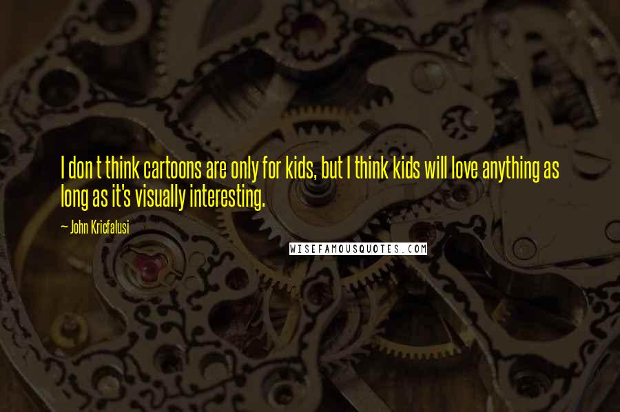 John Kricfalusi Quotes: I don t think cartoons are only for kids, but I think kids will love anything as long as it's visually interesting.