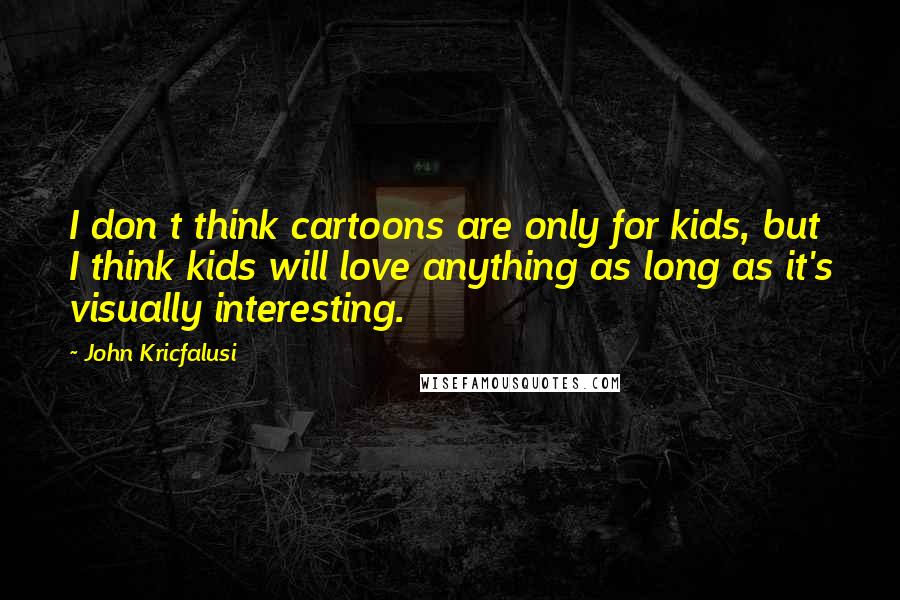 John Kricfalusi Quotes: I don t think cartoons are only for kids, but I think kids will love anything as long as it's visually interesting.