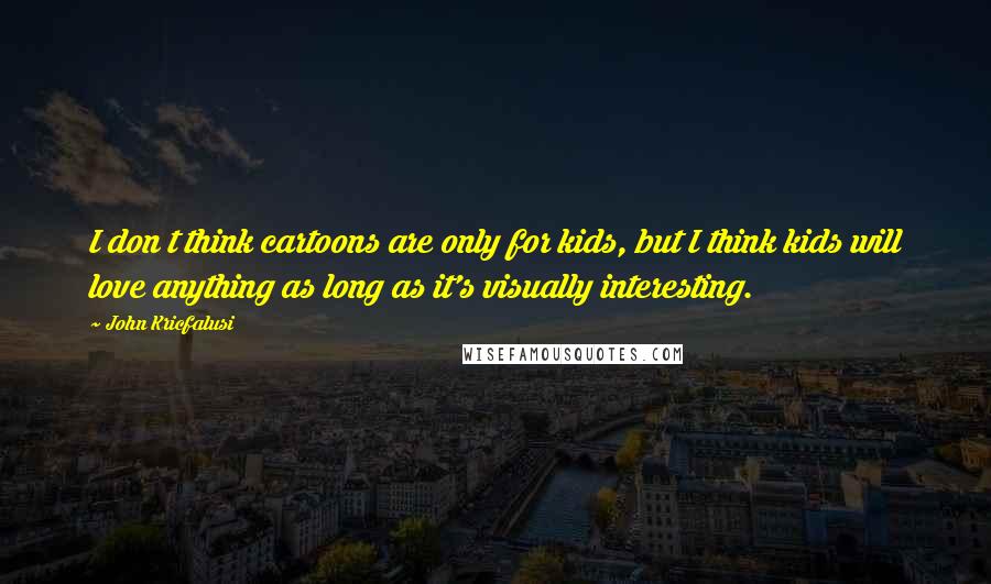 John Kricfalusi Quotes: I don t think cartoons are only for kids, but I think kids will love anything as long as it's visually interesting.