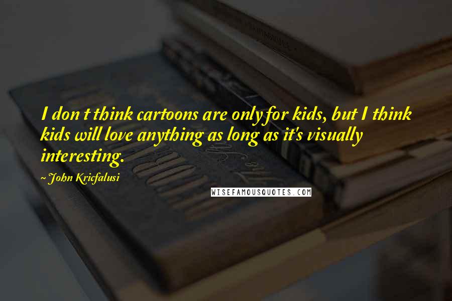 John Kricfalusi Quotes: I don t think cartoons are only for kids, but I think kids will love anything as long as it's visually interesting.