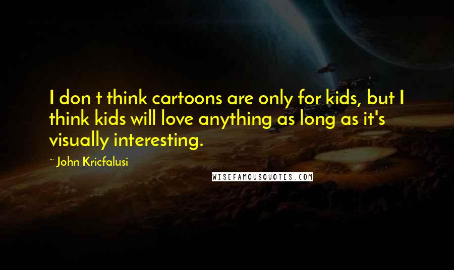 John Kricfalusi Quotes: I don t think cartoons are only for kids, but I think kids will love anything as long as it's visually interesting.