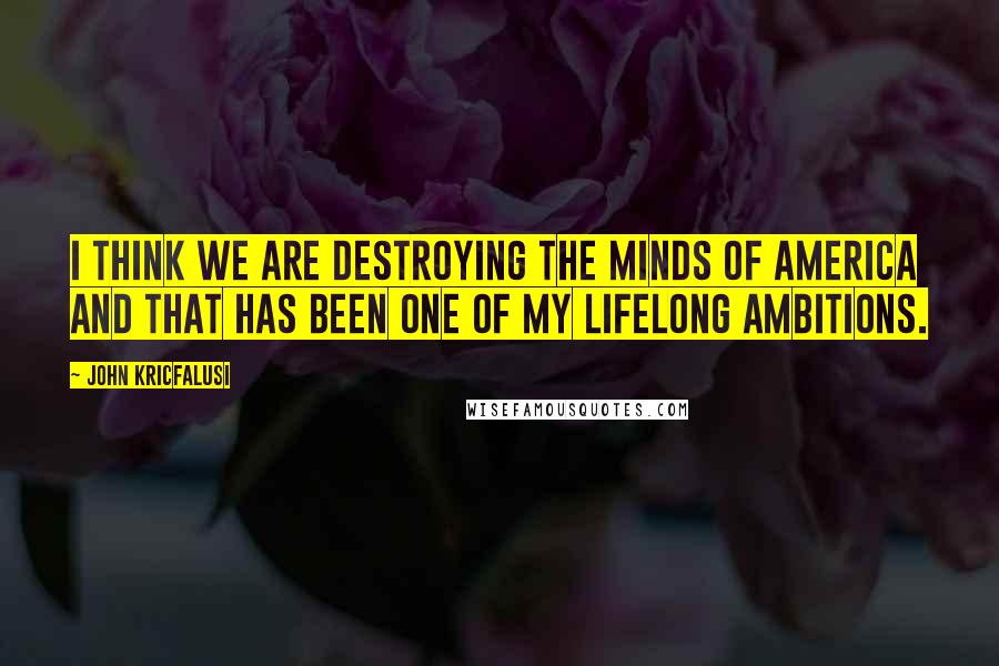 John Kricfalusi Quotes: I think we are destroying the minds of America and that has been one of my lifelong ambitions.