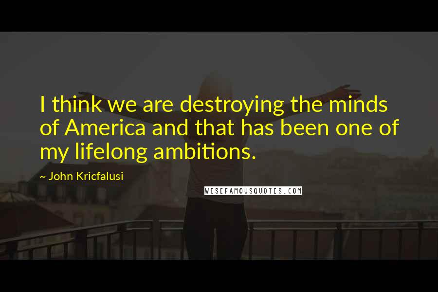 John Kricfalusi Quotes: I think we are destroying the minds of America and that has been one of my lifelong ambitions.