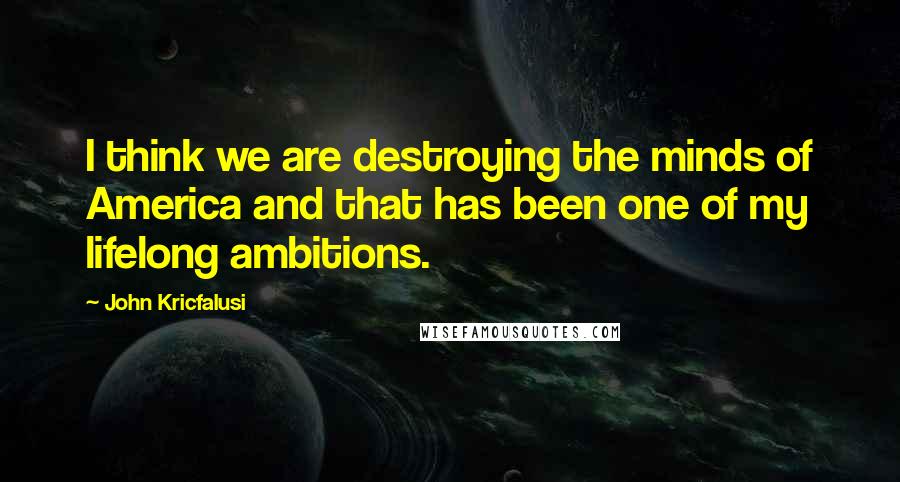 John Kricfalusi Quotes: I think we are destroying the minds of America and that has been one of my lifelong ambitions.