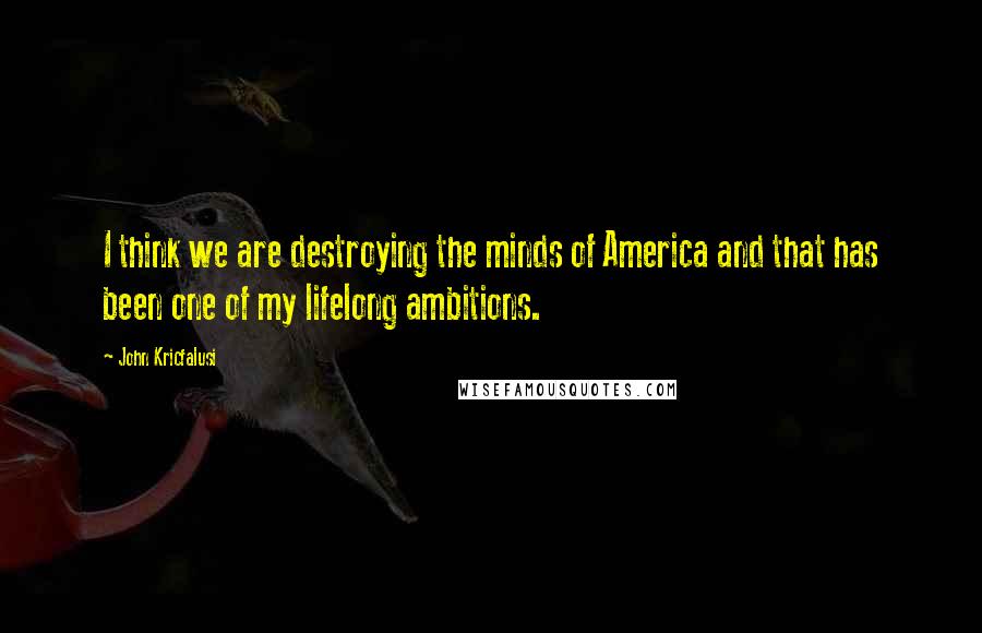 John Kricfalusi Quotes: I think we are destroying the minds of America and that has been one of my lifelong ambitions.