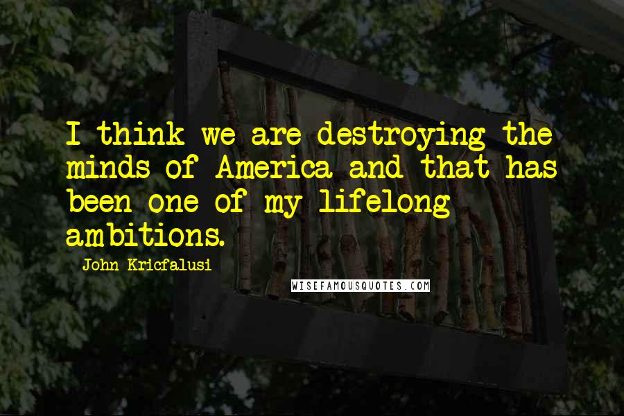 John Kricfalusi Quotes: I think we are destroying the minds of America and that has been one of my lifelong ambitions.