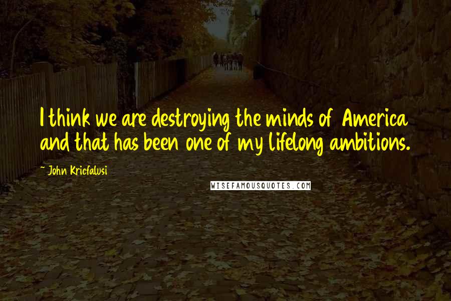 John Kricfalusi Quotes: I think we are destroying the minds of America and that has been one of my lifelong ambitions.