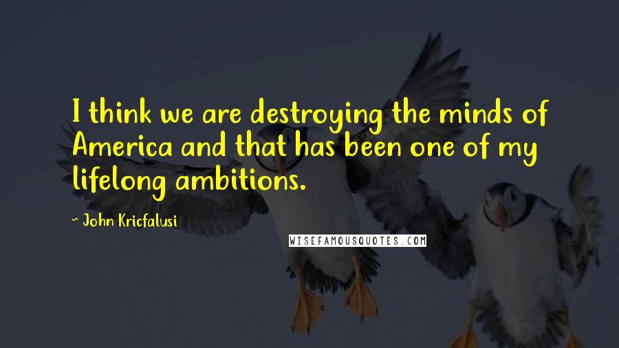 John Kricfalusi Quotes: I think we are destroying the minds of America and that has been one of my lifelong ambitions.