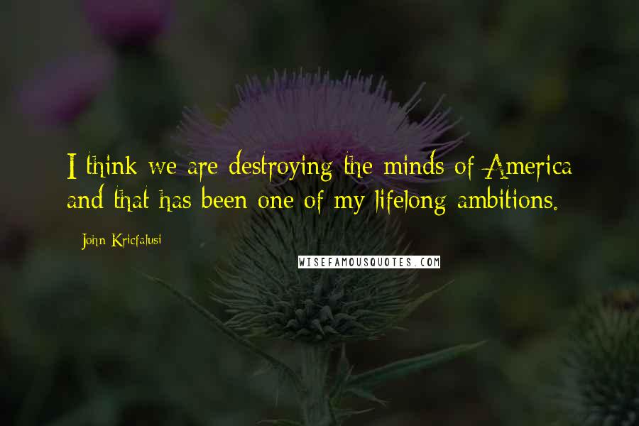 John Kricfalusi Quotes: I think we are destroying the minds of America and that has been one of my lifelong ambitions.