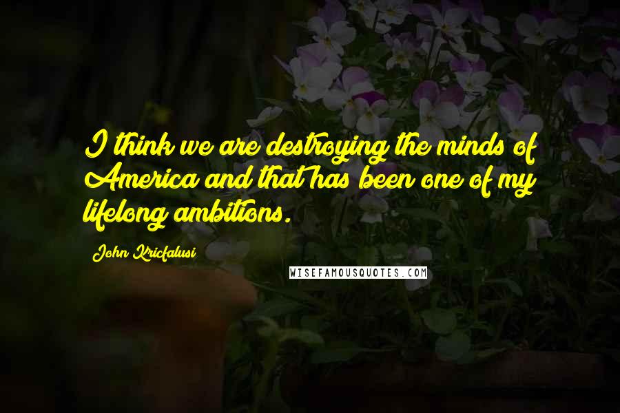 John Kricfalusi Quotes: I think we are destroying the minds of America and that has been one of my lifelong ambitions.