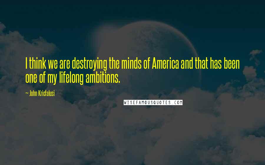 John Kricfalusi Quotes: I think we are destroying the minds of America and that has been one of my lifelong ambitions.