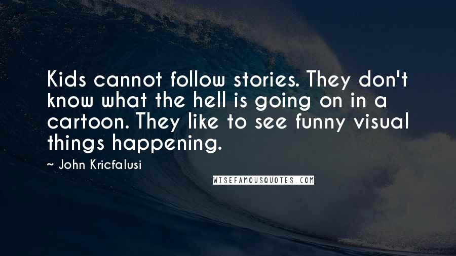 John Kricfalusi Quotes: Kids cannot follow stories. They don't know what the hell is going on in a cartoon. They like to see funny visual things happening.