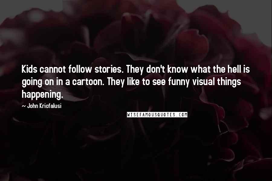 John Kricfalusi Quotes: Kids cannot follow stories. They don't know what the hell is going on in a cartoon. They like to see funny visual things happening.