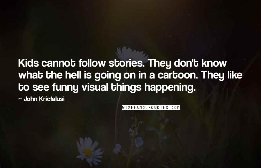 John Kricfalusi Quotes: Kids cannot follow stories. They don't know what the hell is going on in a cartoon. They like to see funny visual things happening.