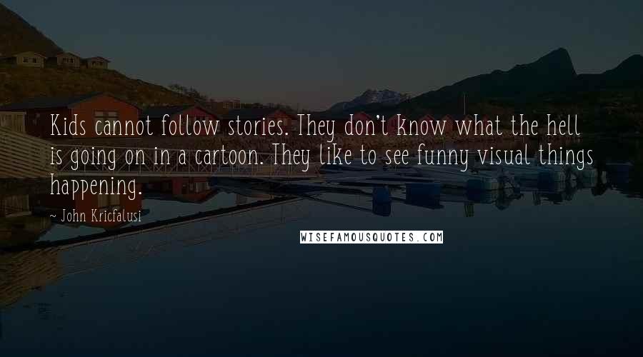 John Kricfalusi Quotes: Kids cannot follow stories. They don't know what the hell is going on in a cartoon. They like to see funny visual things happening.