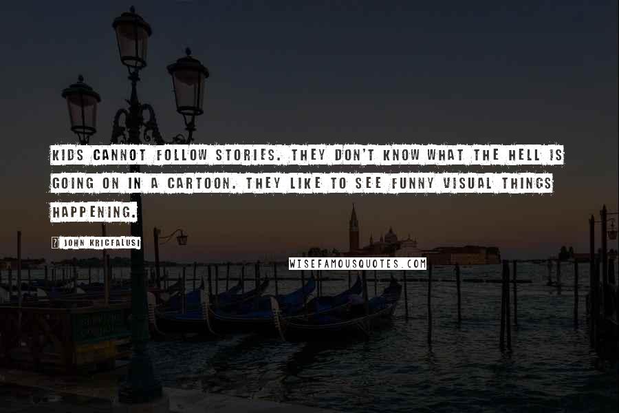 John Kricfalusi Quotes: Kids cannot follow stories. They don't know what the hell is going on in a cartoon. They like to see funny visual things happening.