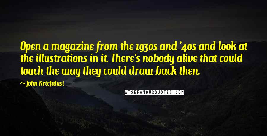 John Kricfalusi Quotes: Open a magazine from the 1930s and '40s and look at the illustrations in it. There's nobody alive that could touch the way they could draw back then.