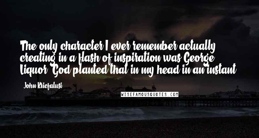 John Kricfalusi Quotes: The only character I ever remember actually creating in a flash of inspiration was George Liquor. God planted that in my head in an instant.