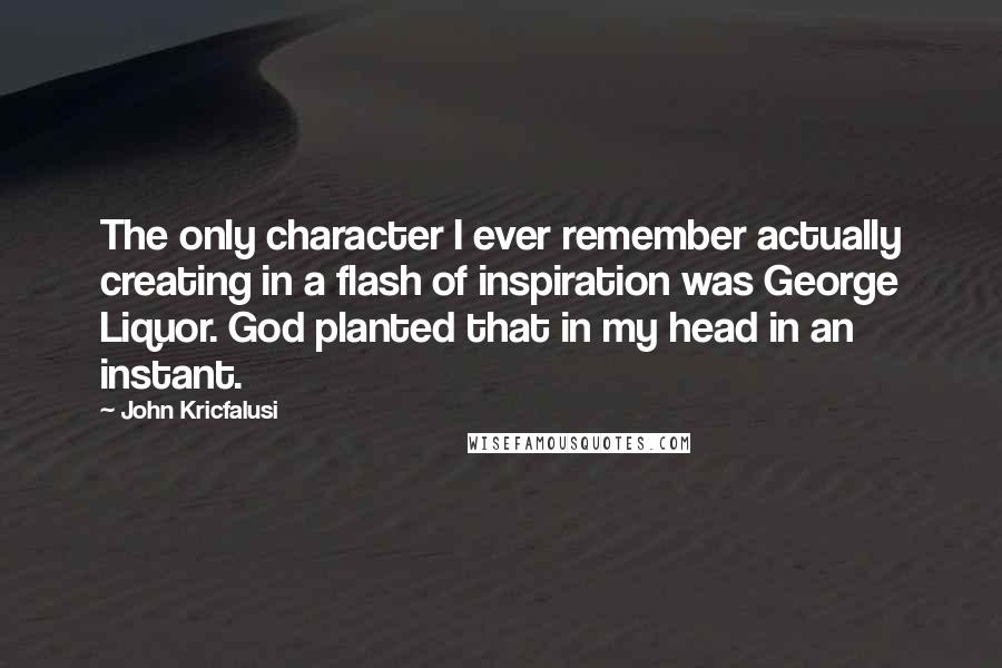 John Kricfalusi Quotes: The only character I ever remember actually creating in a flash of inspiration was George Liquor. God planted that in my head in an instant.