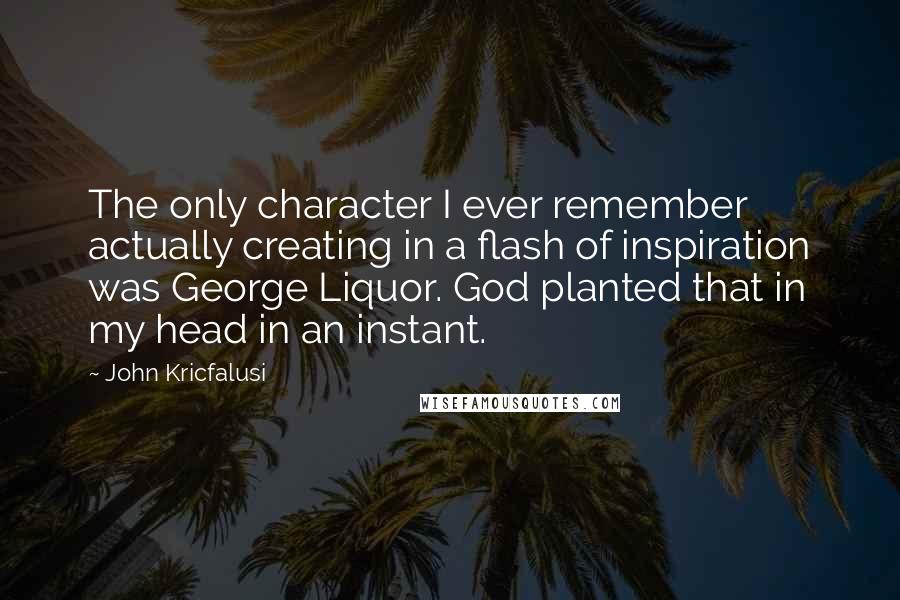 John Kricfalusi Quotes: The only character I ever remember actually creating in a flash of inspiration was George Liquor. God planted that in my head in an instant.