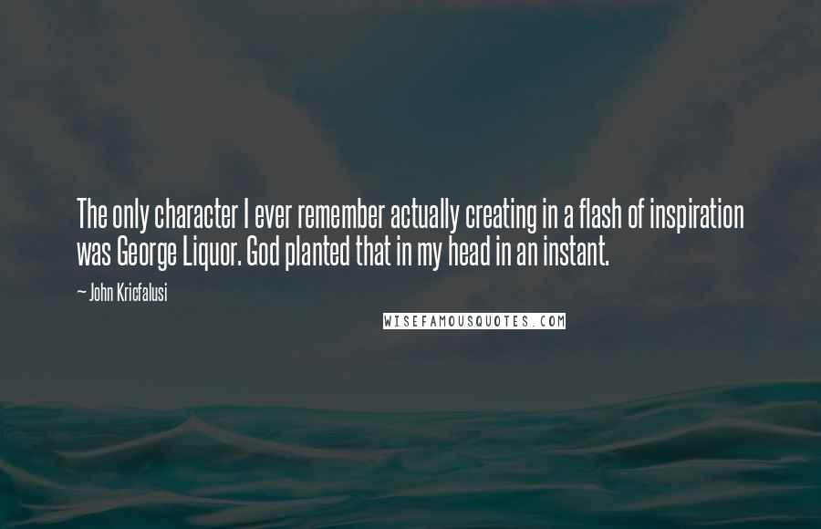 John Kricfalusi Quotes: The only character I ever remember actually creating in a flash of inspiration was George Liquor. God planted that in my head in an instant.